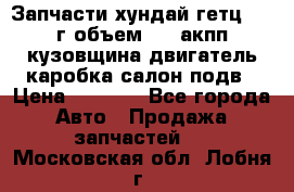 Запчасти хундай гетц 2010г объем 1.6 акпп кузовщина двигатель каробка салон подв › Цена ­ 1 000 - Все города Авто » Продажа запчастей   . Московская обл.,Лобня г.